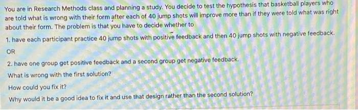 You are in Research Methods class and planning a study. You decide to test the hypothesis that basketball players who
are told what is wrong with their form after each of 40 jump shots will improve more than if they were told what was right
about their form. The problem is that you have to decide whether to
1. have each participant practice 40 jump shots with positive feedback and then 40 jump shots with negative feedback.
OR
2. have one group get positive feedback and a second group get negative feedback.
What is wrong with the first solution?
How could you fix it?
Why would it be a good idea to fix it and use that design rather than the second solution?
