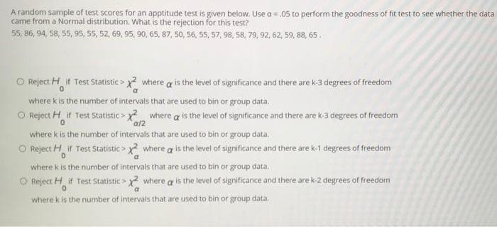 A random sample of test scores for an apptitude test is given below. Use a = .05 to perform the goodness of fit test to see whether the data
came from a Normal distribution. What is the rejection for this test?
55, 86, 94, 58, 55, 95, 55, 52, 69, 95, 90, 65, 87, 50, 56, 55, 57, 98, 58, 79, 92, 62, 59, 88, 65.
Reject H if Test Statistic > x? where a is the level of significance and there are k-3 degrees of freedom
0.
where k is the number of intervals that are used to bin or group data.
O Reject H if Test Statistic > where a is the level of significance and there are k-3 degrees of freedom
a/2
where k is the number of intervals that are used to bin or group data,
O Reject H if Test Statistic > x? where a is the level of significance and there are k-1 degrees of freedom
where k is the number of intervals that are used to bin or group data.
O Reject H if Test Statistic > y where a is the level of significance and there are k-2 degrees of freedom
where k is the number of intervals that are used to bin or group data,
