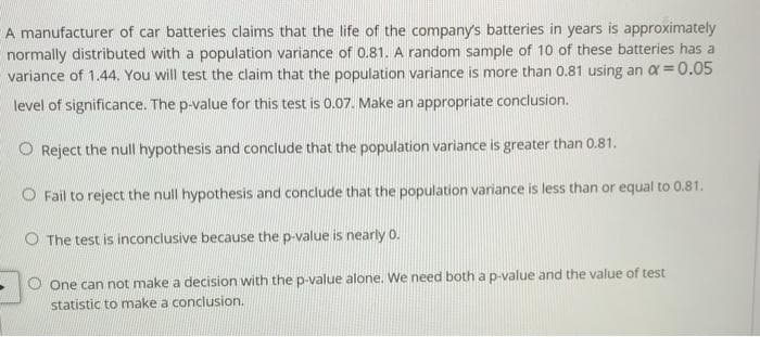 A manufacturer of car batteries claims that the life of the company's batteries in years is approximately
normally distributed with a population variance of 0.81. A random sample of 10 of these batteries has a
variance of 1.44. You will test the claim that the population variance is more than 0.81 using an a =0.05
level of significance. The p-value for this test is 0.07. Make an appropriate conclusion.
O Reject the null hypothesis and conclude that the population variance is greater than 0.81.
O Fail to reject the null hypothesis and conclude that the population variance is less than or equal to 0.81.
O The test is inconclusive because the p-value is nearly 0.
One can not make a decision with the p-value alone. We need both a p-value and the value of test
statistic to make a conclusion.
