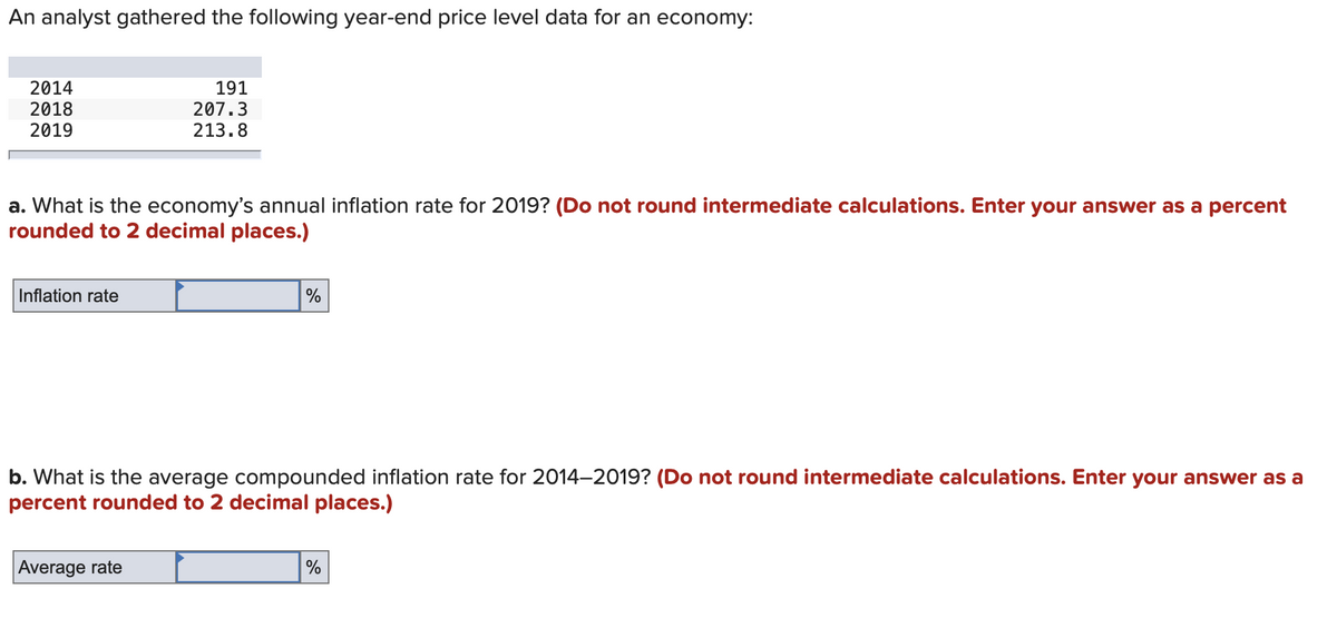 An analyst gathered the following year-end price level data for an economy:
2014
2018
2019
191
207.3
213.8
a. What is the economy's annual inflation rate for 2019? (Do not round intermediate calculations. Enter your answer as a percent
rounded to 2 decimal places.)
Inflation rate
%
b. What is the average compounded inflation rate for 2014-2019? (Do not round intermediate calculations. Enter your answer as a
percent rounded to 2 decimal places.)
Average rate
%
