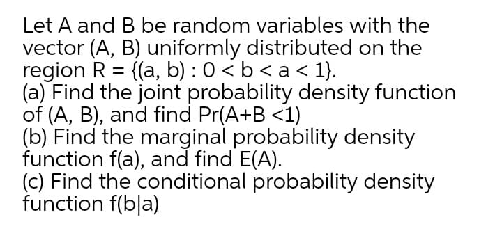 Let A and B be random variables with the
vector (A, B) uniformly distributed on the
region R = {(a, b) : 0 < b < a < 1}.
(a) Find the joint probability density function
of (A, B), and find Pr(A+B <1)
(b) Find the marginal probability density
function f(a), and find E(A).
(c) Find the conditional probability density
function f(b|a)
