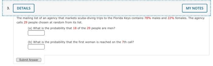 .................... .......
we.........
DETAILS
MY NOTES
The mailing list of an agency that markets scuba-diving trips to the Florida Keys contains 78% males and 22% females. The agency
calls 29 people chosen at random from its list.
(a) What is the probability that 18 of the 29 people are men?
(b) What is the probability that the first woman is reached on the 7th call?
Submit Answer
3.
