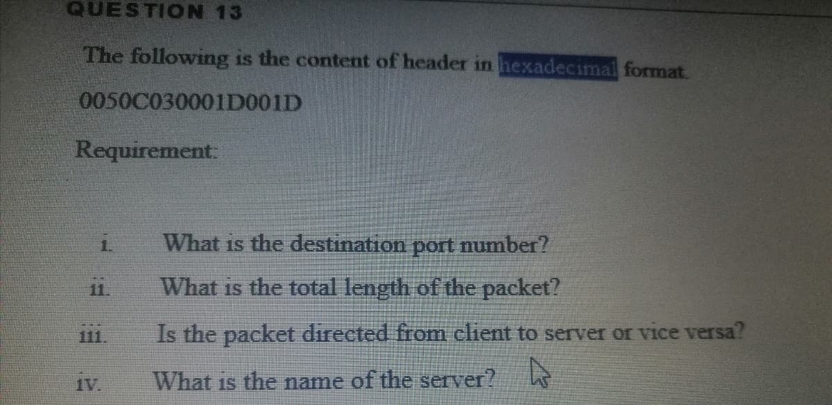 QUESTION 13
The following is the content of header in hexadecimal format.
0050C030001D001D
Requirement:
1.
What is the destination port number?
11.
What is the total length of the packet?
111.
Is the packet directed from client to server or vice versa?
1V.
What is the name of the server?
