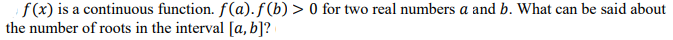 f(x) is a continuous function. f(a). f (b) > 0 for two real numbers a and b. What can be said about
the number of roots in the interval [a, b]?
