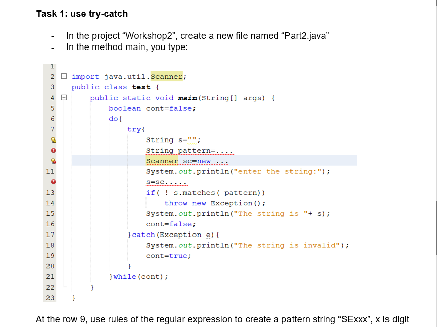 Task 1: use try-catch
-
In the project "Workshop2", create a new file named "Part2.java"
In the method main, you type:
1
2
import java.util.Scanner;
3
public class test {
4
public static void main(String[] args) {
5
boolean cont=false;
do {
try{
String s="";
String pattern=.
Scanner sc=new
System.out.println("enter the string:");
S=SC.....
if s.matches ( pattern))
throw new Exception ();
System.out.println("The string is "+ s);
cont=false;
} catch (Exception e) {
System.out.println("The string is invalid");
cont=true;
20
}
21
}while (cont);
22
23
}
At the row 9, use rules of the regular expression to create a pattern string "SExxx", x is digit
6
7
PP
CH
11
13
14
15
16
17
18
HA
o
922
19