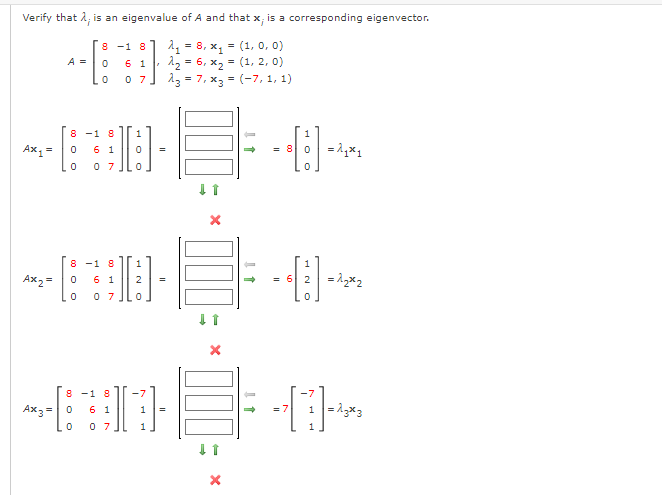 Verify that 2, is an eigenvalue of A and that x, is a corresponding eigenvector.
1 = 8, x, = (1, o, 0)
12 = 6, x2 = (1, 2, 0)
13 = 7, x3 = (-7, 1, 1)
8 -1 8
A =
6 1
%3D
0 7
%3D
8 -1 8
6 1
1
Ах, -
= 8 0
0 7
8 -1 8
Ax2 =
6 1
2
= 6 2
0 7
8 -1 8
Ax3 =0
6 1
= 7
1
1
0 7
