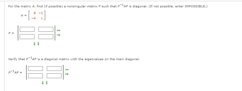 For the matrix A, find (if possible) a nonsingular matrix P such that PAP is diagonal. (If not possible, enter IMPOSSIBLE.)
8 -2
A =
-4
Verify that PAP is a diagonal matrix with the eigenvalues on the main diagonal.
p=1AP =
