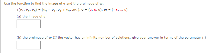 Use the function to find the image of v and the preimage of w.
T(V1, V2, V3) = (v2 - V1, V1 + v2, 2v,), v = (2, 5, 0), w = (-5, 1, 6)
(a) the image of v
(b) the preimage of w (If the vector has an infinite number of solutions, give your answer in terms of the parameter t.)
