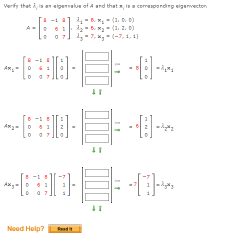 Verify that i, is an eigenvalue of A and that x, is a corresponding eigenvector.
A = 8, x, = (1, 0, 0)
6 1 12 = 6, x2 = (1, 2, 0)
0 7] 13 = 7, x3 = (-7, 1, 1)
8 -1 8
A =
8 -1 8
Ах,
6 1
0 7
8 -1 8
6 1
2 = 1x2
Ax2 =
2
= 6
0 7
8 -1 8
-7
Ax3=0
1 =13x3
6 1
1
= 7
0 7
Need Help?
Read It
H O O
