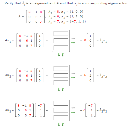 Verify that 2; is an eigenvalue of A and that x, is a corresponding eigenvector.
A1 = 8, x, = (1, 0, 0)
1 12 - 6, x, = (1, 2, 0)
0 7,
8 -1 8
A =
13 = 7, x, = (-7, 1, 1)
8 -1 8
6 1
1
1
Ах, 3
= 8 0 -1,x1
0 7
8 -1 8
6 1
1
1
Ax2 =
= 6 2 = 1,x2
2
0 7
8 -1 8
Ax3 =0
6 1
0 7
1
