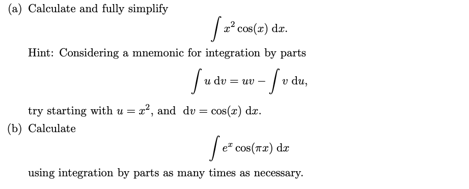 (a) Calculate and fully simplify
x² cos(x) dr.
Hint: Considering a mnemonic for integration by parts
dv
= uv
du,
try starting with u = x², and dv
(b) Calculate
= cos(x) dx.
| e" cos(r2) da
using integration by parts as many times as necessary.
