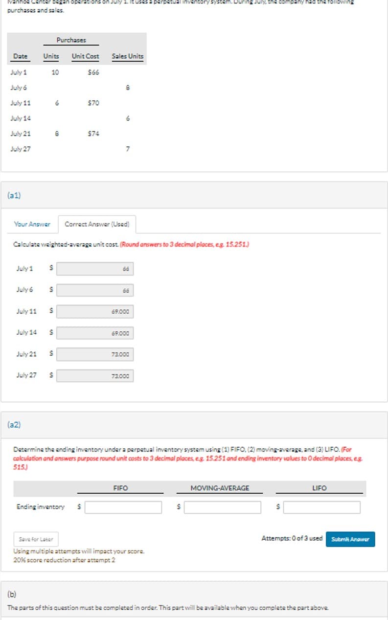 Ivanhoe
bega
purchases and sales.
rations
tuses a perpetual inventory
July, the company had the following
Purchases
Date
Units
Unit Cost Sales Units
July 1
10
566
July 6
July 11
6
$70
July 14
July 21
July 27
$74
7
(a1)
Your Answer
Correct Answer (Used)
Calculate weighted-average unit cost. (Round answers to 3 decimal places, e.g. 15.251.)
July 1
66
July 6
S
66
July 11
$
69.000
July 14 $
69.000
July 21
$
73.000
July 27
S
73.000
(a2)
Determine the ending inventory under a perpetual inventory system using (1) FIFO, (2) moving-average, and (3) LIFO. (For
calculation and answers purpose round unit costs to 3 decimal places, eg. 15.251 and ending inventory values to O decimal places, e.g.
515)
FIFO
MOVING-AVERAGE
LIFO
Ending inventory
$
$
$
Save for Later
Using multiple attempts will impact your score.
20% score reduction after attempt 2
(b)
Attempts: 0 of 3 used Submit Answer
The parts of this question must be completed in order. This part will be available when you complete the part above.