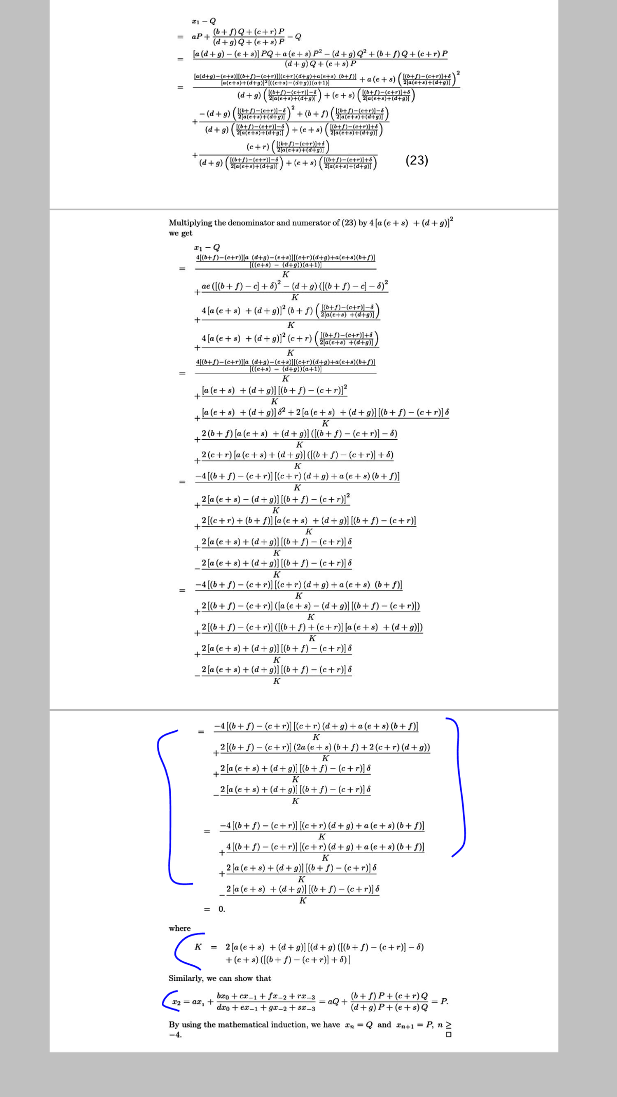 (b+f)Q+(c+r) P
aP+
(d+g) Q+ (e + s) P
[a (d + g) – (e + s)] PQ + a (e + s) P² – (d +g) Q² + (b+ f)Q+ (c+r) P
(d+ g) Q+ (e + s) P
[a(d+g)-(e+s)|[(b+f)-(c+r)|[(c+r)(d+g)+a(e+s) (b+f)] tale+ s) (6+f)-(c+r)]+6
Ta(e+s)+(d+g)]²(e+s)-(d+g))(a+1)]
(6+S)-(c+r)]-6
2a(e+a)+(d+g)l,
2a(e+s)+(d+g)]
(d +g)
+ (e + s)
[(6+f)-(c+r)]+5
2a(e+s)+(d+g)]
- (d+g) (ae )+ (b+ f) (t)-(c+r))-6
2(a(e+a)+(d+g)],
[(b+S)-(c+r)]+6
[(6+S)-(c+r)-6
[(b+/)-(e+r)]-6
(d+g) (ae+)+(d+g)\ /
+ (e + s)
(6+p)+(+a)D
[(b+f)-(c+r)]+6
(c+r) (jate)+(d+g)l ,
(d +g)
[(6+f)-(c+r)]-8
(2(a(e+s)+(d+g)] ,
[(b+f)-(c+r)]+ố
(23)
+ (e+ s)
[(6+p)+(*+a)D]z
Multiplying the denominator and numerator of (23) by 4 [a (e + s) + (d+g)]
we get
x1 - Q
4[(b+S)-(c+r)][a (d+g)-(e+s)][(c+r)(d+g)+a(e+s)(b+S)]
(e+s) – (d+g))(a+1)|
K
ae ([(b+ f) – c) + 6)² – (d + g) ([(b+ f) –c] – 6)²
K
4 [a (e + s) + (d +g)]´ (b+ f) (ae+s) +(d+9)] /
[(6+f)-(c+r)]-8
K
4 [a (e + s) + (d + g)]² (c + r)
(++s)-(c+r)]+6
2|a(e+s) +(d+g),
K
4[(b+S)-(c+r)][a (d+g)-(e+s)][(c+r)(d+g)+a(e+s)(b+OI
((e+s) – (d+g))(a+1)]
K
la (e + s) + (d+ g9)] [(b+ f) – (c+r)]²
K
la (e + s) + (d + g)] &² + 2 [a (e + s) + (d+g)] [(b + f) – (c+r)] &
+
K
2 (b+ f) [a (e + s) + (d+g)] ([(b+ f) - (c+r)] – 6)
+
K
2 (c+r) [a (e+ s) + (d+g)] ([(b+f) - (c+r)]+6)
K
-4 [(b+ f) – (c+r)] [(c+r) (d+g) + a (e + s) (b+ f)]
K
2 [a (e + s) – (d+ g)] [(b + f) – (c + r))?
K
2 [(c+r) + (b+ f] [a (e+ s) + (d+ g)] [(b+ f) – (c+r)]
K
2 [a (e + s) + (d+g)] [(b+f) - (c+r)] &
K
2 [a (e + s) + (d+ g)] [(b+ f) – (c+ r)] 6
K
-4 [(b+ f) – (c+ r)] [(c+ r) (d + g) + a (e + s) (b+ f)]
K
2 [(b+ f)- (c+r)) ([a (e + s) – (d+ g)] [(b+ f) – (c+r)])
K
2 [(b+ f) – (c+r)] ([(b+ f) + (c+ r)] [a (e + s) +(d+ g)])
K
2 [a (e + s) + (d+ g)] [(b+ f) - (c+r)] 8
K
2 [a (e + s) + (d+ g)] [(b + f) – (c+r)] &
K
-4 [(b+ f) – (c+ r)] [(c+r) (d + g) +a (e+ s) (b+ f)]
K
2 [(b+ f) – (c+r)] (2a (e+ s) (b+ f) +2 (c+r) (d+g))
+
K
2 (a (e + s) + (d +g)] [(b+ f) – (c +r)] &
K
2 [a (e + s) + (d+ g)] [(b+ f) - (c+r)] 8
K
-4 [(b+ f) – (c+r)] [(c+r) (d+ g) + a (e + s) (b+ f)]
K
4 [(b+f) - (c+r)[(c+r) (d+g) + a (e+ s) (b+ f)]
K
2 [a (e+ s) + (d + 9)] [(b+ f) – (c+ r)] ô
+
K
2 [a (e + s) + (d + g)] [(b+ f) – (c+r)] &
K
= 0.
where
2 [a (e + s) + (d + g) [(d+ g) ([(b+ f) - (c+r)] – 6)
+(e + s) ([(b+ f) - (c+r)] + 8)]
%3D
Similarly, we can show that
bro + cx-1 + fx-2 + rx-3
(b+f) P+ (c+r) Q
x2 = ax, +
= aQ +
= P.
dro + ex-1+ gx-2+ sx-3
(d+g) P+(e+ s) Q
By using the mathematical induction, we have an = Q and xn+1 = P, n 2
-4.
