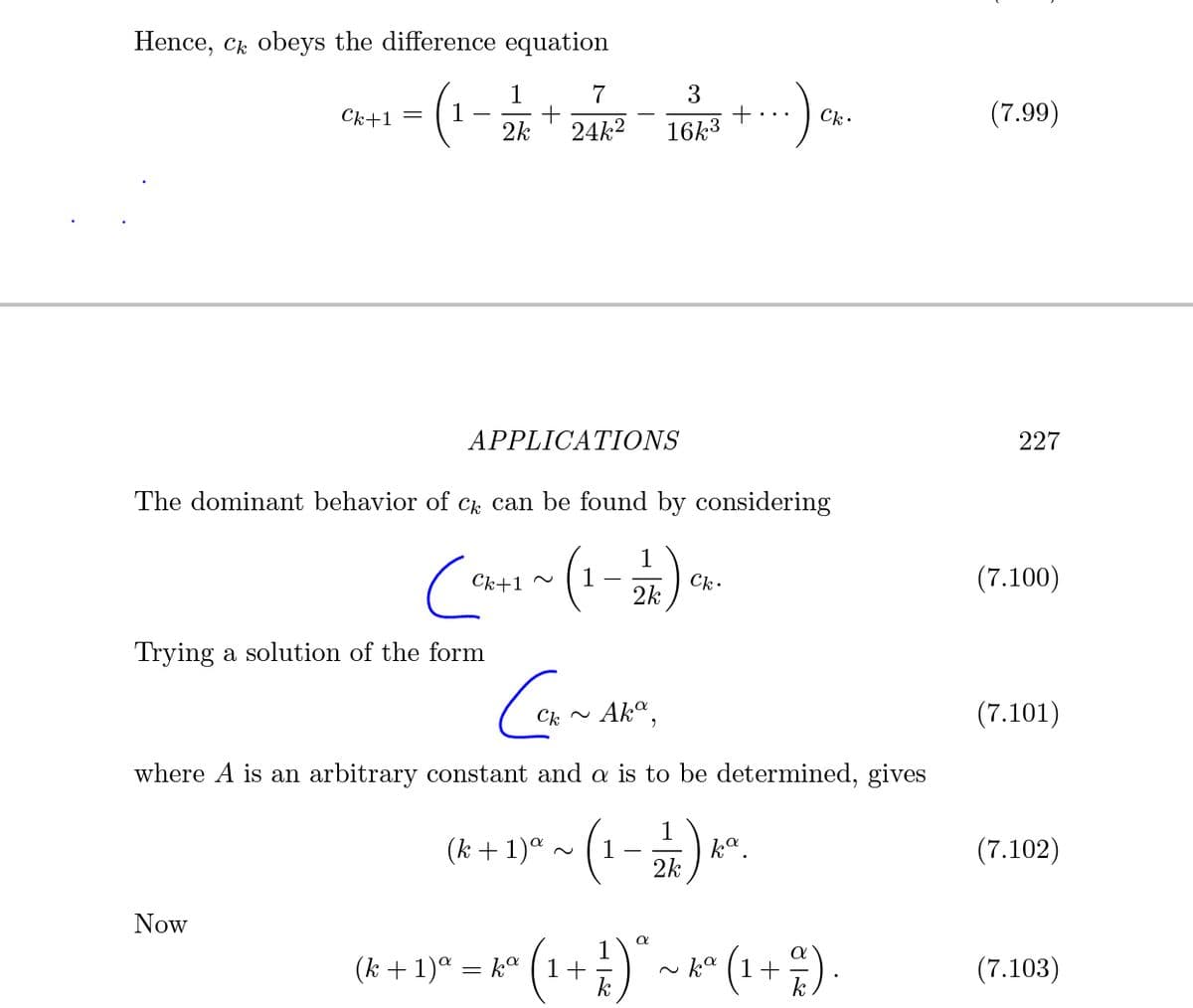 Hence, c obeys the difference equation
1
7
3
+
16k3
Ck+1 =
(7.99)
..
2k
24k2
APPLICATIONS
227
The dominant behavior of Ck can be found by considering
1
2k
1
Ck.
(7.100)
Ck+1 ~
Trying a solution of the form
Ak",
(7.101)
where A is an arbitrary constant and a is to be determined, gives
(1-).
(k + 1)ª .
k°.
2k
(7.102)
Now
(R + 1)* = k° (1+ )" ~ k* (1+;).
~ ka ( 1
(7.103)
