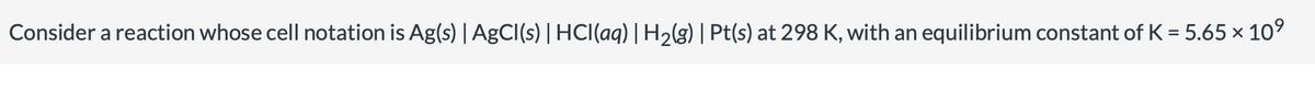 Consider a reaction whose cell notation is Ag(s) | AgCl(s) | HCl(aq) | H2(g) | Pt(s) at 298 K, with an equilibrium constant of K = 5.65 × 10⁹