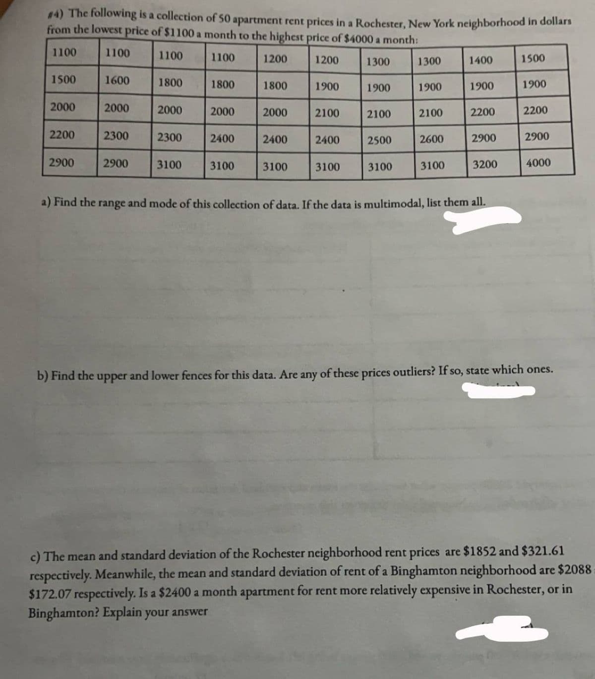 #4) The following is a collection of 50 apartment rent prices in a Rochester, New York neighborhood in dollars
from the lowest price of $1100 a month to the highest price of $4000 a month:
1100
1100
1100
1100
1200
1200
1300
1500
2000
2200
2900
1600
2000
2300
2900
1800
2000
2300
3100
1800
2000
2400
3100
1800
2000
2400
3100
1900
2100
2400
3100
1900
2100
2500
3100
1300
1900
2100
2600
3100
1400
1900
2200
2900
3200
a) Find the range and mode of this collection of data. If the data is multimodal, list them all.
1500
1900
2200
2900
4000
b) Find the upper and lower fences for this data. Are any of these prices outliers? If so, state which ones.
c) The mean and standard deviation of the Rochester neighborhood rent prices are $1852 and $321.61
respectively. Meanwhile, the mean and standard deviation of rent of a Binghamton neighborhood are $2088
$172.07 respectively. Is a $2400 a month apartment for rent more relatively expensive in Rochester, or in
Binghamton? Explain your answer