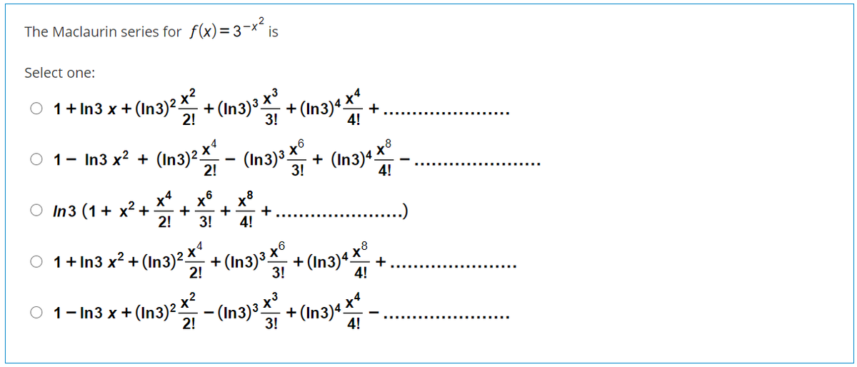 The Maclaurin series for f(x)=3-x´ is
Select one:
O 1+ In3 x + (In3)².
x²
+ (In3) + (In3)* x +
2!
3!
4!
1- In3 x? +
(In3)2 x
(In3)3 x°
(In3)« x
2!
+
3!
4!
,4
O In3 (1+ x² +
x8
2!
3!
+
+
..)
4!
- (In3)²x
+ (In3)a x°
O 1+ In3 x² +
+ (In3)«x*
2!
3!
+
4!
O 1- In3 x +(In3)²
(In3)a x³
+ (In3)4 **
2!
3!
4!
