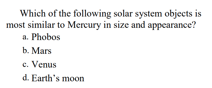 Which of the following solar system objects is
most similar to Mercury in size and appearance?
a. Phobos
b. Mars
c. Venus
d. Earth's moon
