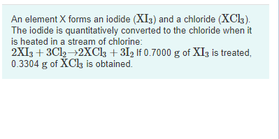 An element X forms an iodide (XI3) and a chloride (XCl3).
The iodide is quantitatively converted to the chloride when it
is heated in a stream of chlorine:
2XI3 + 3Cl2→2XCl + 312 If 0.7000 g of XI3 is treated,
0.3304 g of XCl3 is obtained.
