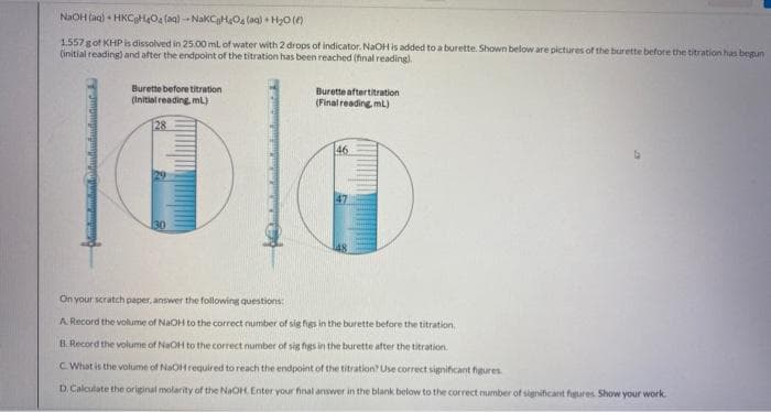 NaOH (ag) + HKCgHO4 (ag) -- NakCgHO4 laa) • HyO ()
1.557 gof KHP is dissolved in 25.00 ml of water with 2 drops of indicator. NaOH is added to a burette. Shown below are pictures of the burette before the titration has begun
(initial reading) and after the endpoint of the titration has been reached (hnal reading).
Burette before titration
(Initial reading, mL)
Burette aftertitration
(Final reading mL)
28
46
29
30
On your scratch paper, answer the following questions:
A. Record the volume of NaOH to the correct number of sig figs in the burette before the titration.
B.Record the volume of NaOH to the correct number of sig figs in the burette after the titration.
C. What is the volume of NaOH required to reach the endpoint of the titration? Use correct significant higures
D. Calculate the original molarity of the NaOH Enter your final answer in the blank below to the correct number of significant fgures Show your work
