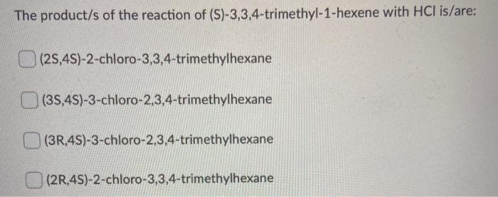 The product/s of the reaction of (S)-3,3,4-trimethyl-1-hexene with HCI is/are:
(2S,4S)-2-chloro-3,3,4-trimethylhexane
(3S,4S)-3-chloro-2,3,4-trimethylhexane
(3R,4S)-3-chloro-2,3,4-trimethylhexane
|(2R,4S)-2-chloro-3,3,4-trimethylhexane
