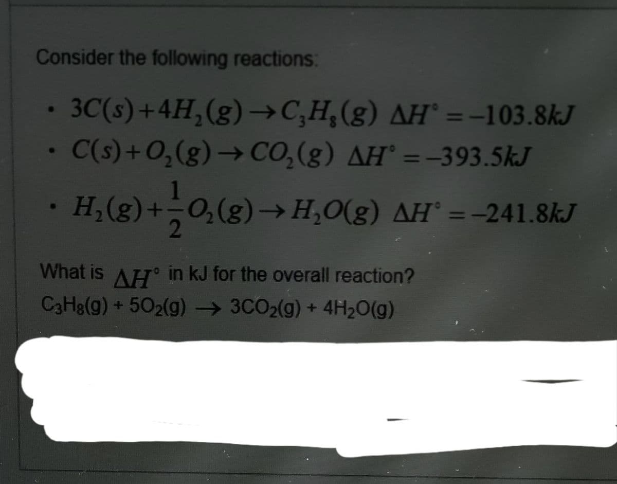 Consider the following reactions:
3C(s)+4H,(g)→C;H,(g) AH° =-103.8kJ
C(s)+0,(g)→ CO,(g) AH° =-393.5kJ
%3D
H,(g)+-0,(g)→H,O(g) AH' =-241.8kJ
%3D
2
What is AH in kJ for the overall reaction?
C3H&(g) + 502(g) → 3CO2(g) + 4H2O(g)
