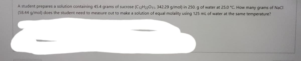 A student prepares a solution containing 45.4 grams of sucrose (C12H22011, 342.29 g/mol) in 250. g of water at 25.0 °C. How many grams of NaCl
(58.44 g/mol) does the student need to measure out to make a solution of equal molality using 125 mL of water at the same temperature?
