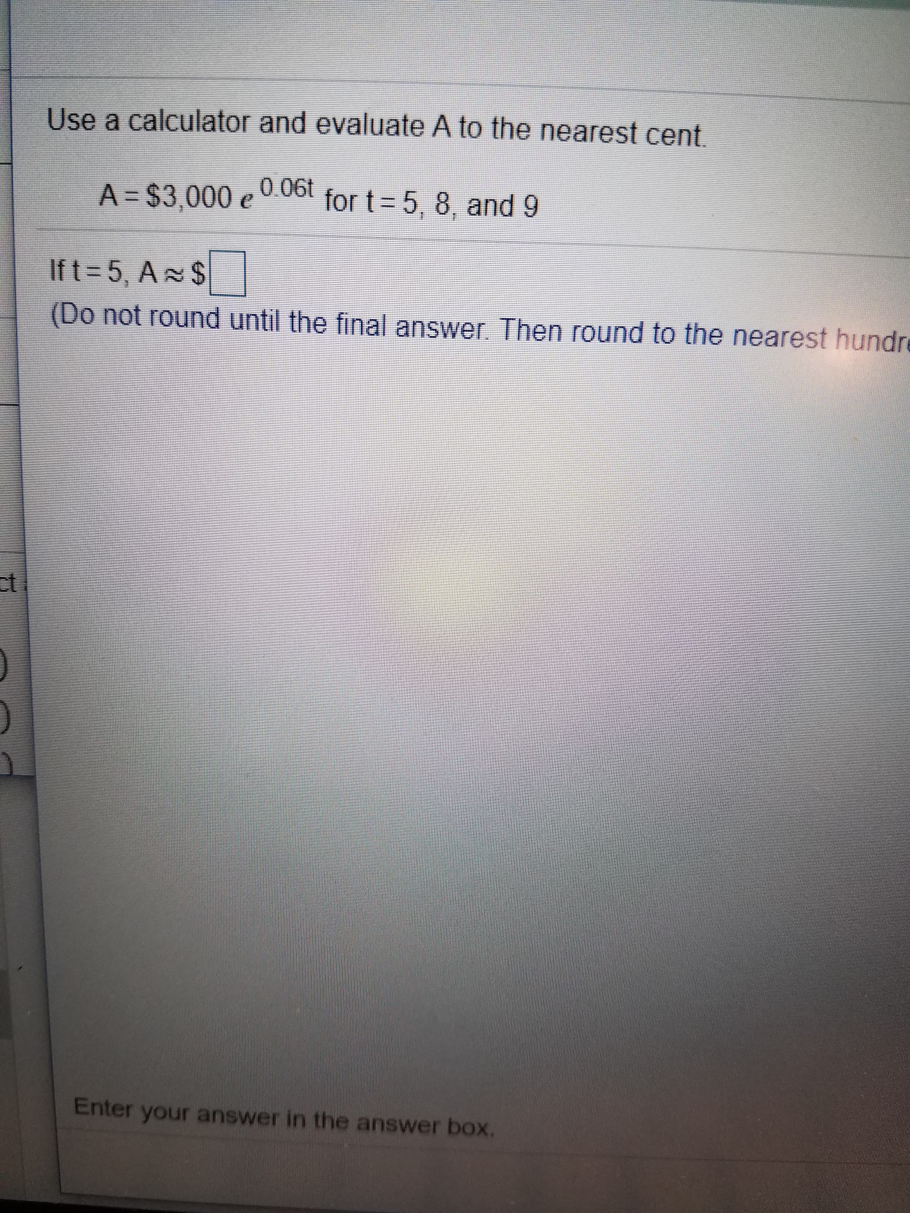 Use a calculator and evaluate A to the nearest cent
0.06t
for t - 5, 8, and 9
A $3,000 e00
Ift 5, A S
(Do not round until the final answer. Thern round to the nearest hundre
ct
Enter your answer in the answer box.
