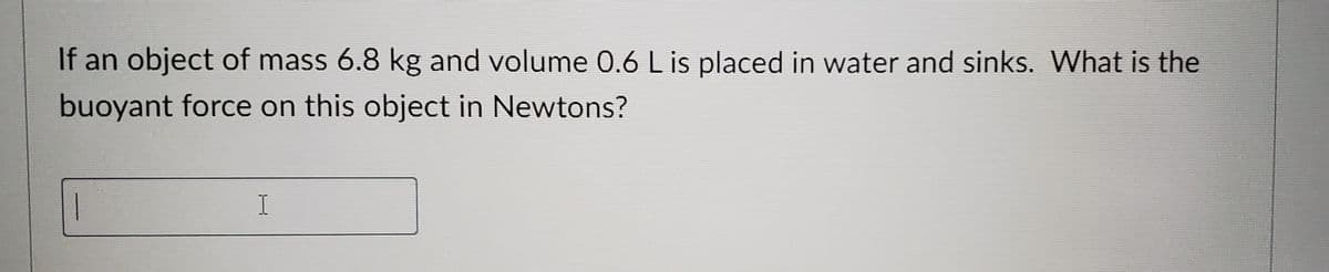 If an object of mass 6.8 kg and volume 0.6 L is placed in water and sinks. What is the
buoyant force on this object in Newtons?
I
