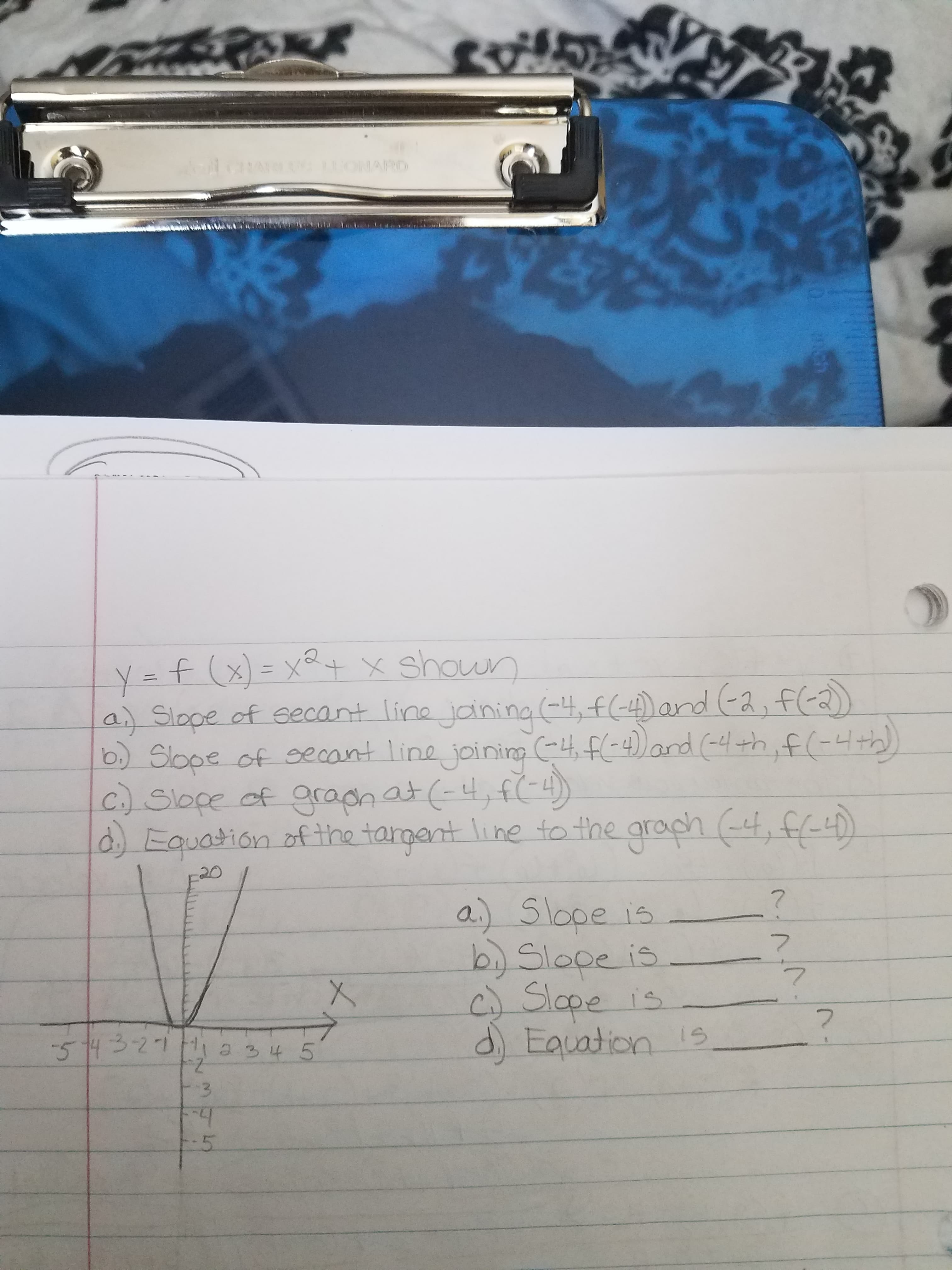 5
1ONARD
11AR
Y- f(XtX shoun
a Slope of eecant line janing --4)and (a,fa
b Slope of cecont line joining -4F-4))and (hf-)
C.)Slope of gradn at f)
d Equation of the targant line to the graph t,
7
a) 5lope is
b) Slape is
Slope is
d Eauation 15
7
7
-514 321 H a 34 5
$3
-5
0 nch
