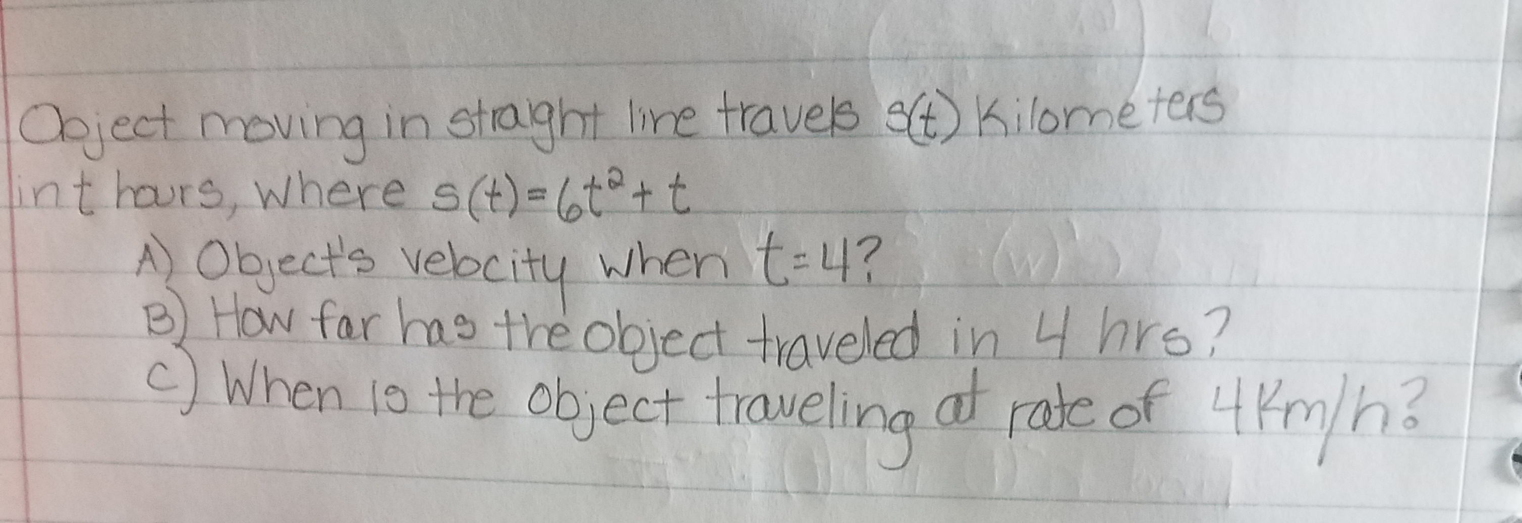 Oaject moving in straght Ire traves Kilome ters
nt hars, where s(t)-6ttt
AObjects vebcity when t-4?
How far has the obiect taveled in 4hre?
) When to te obyect traveling a rae of h
