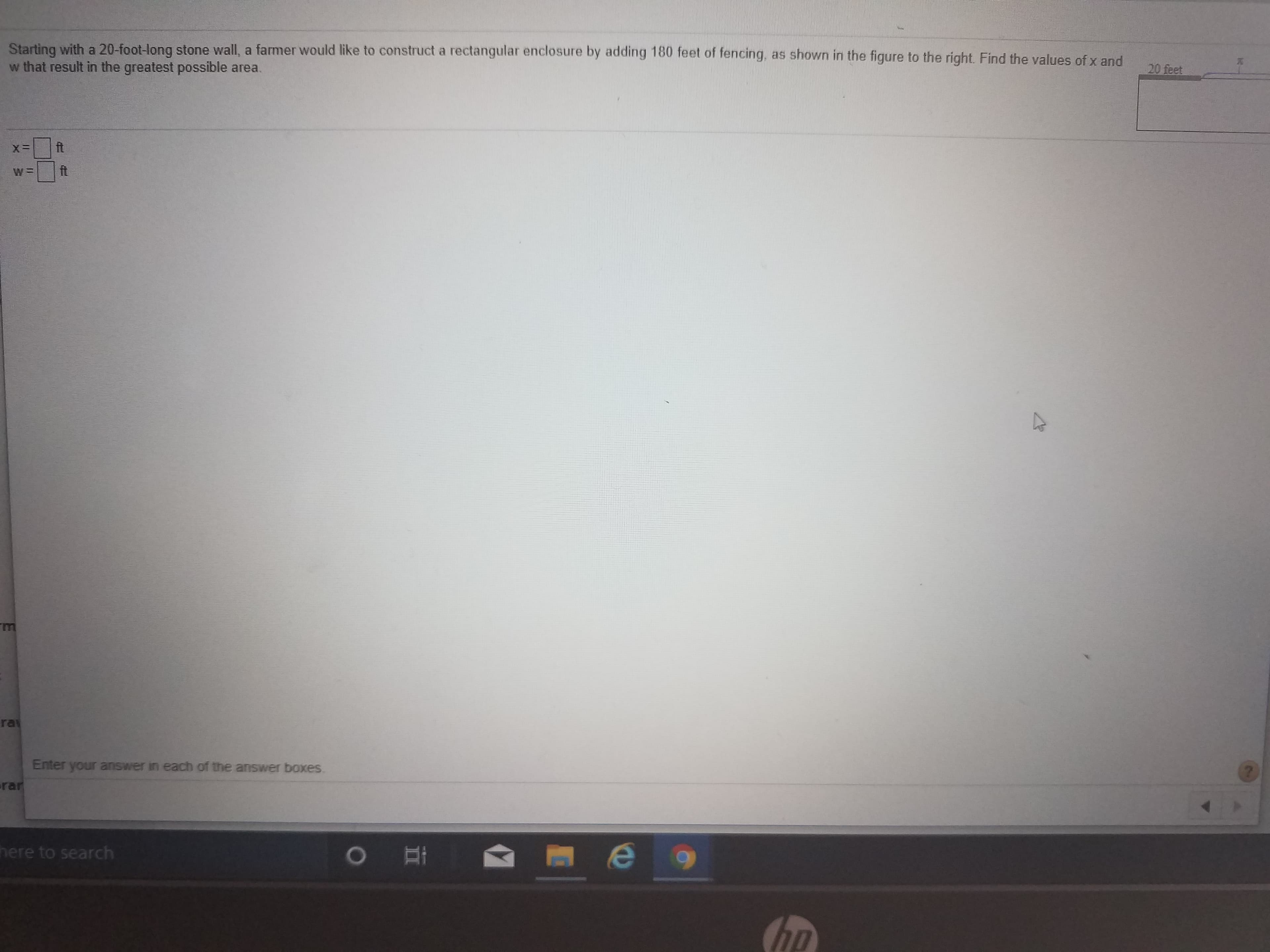 Starting with a 20-foot-long stone wall, a farmer would like to construct a rectangular enclosure by adding 180 feet of fencing, as shown in the figure to the right. Find the values of x and
w that result in the greatest possible area.
20 feet
ft
ft
ra
Enter your answer in each of the answer boxes.
rar
here to search
