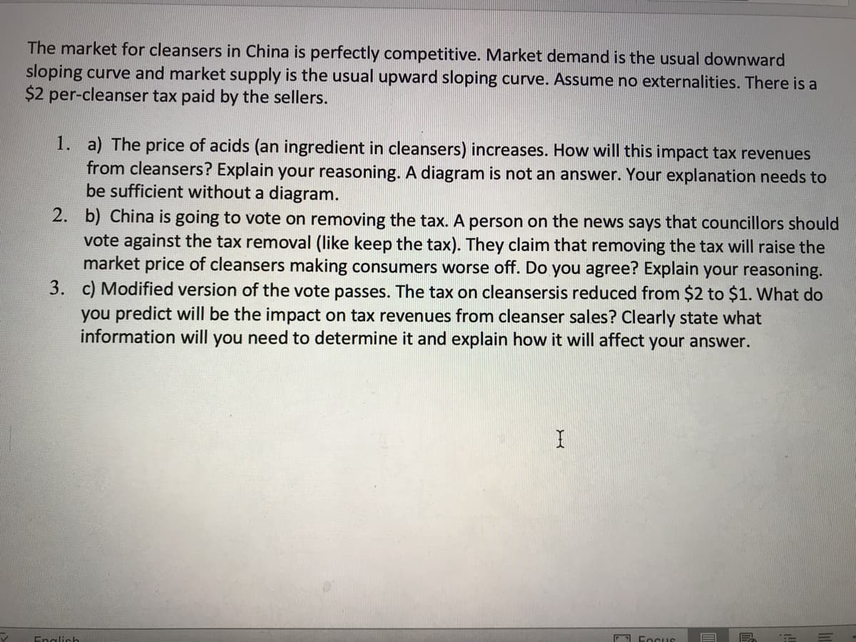 The market for cleansers in China is perfectly competitive. Market demand is the usual downward
sloping curve and market supply is the usual upward sloping curve. Assume no externalities. There is a
$2 per-cleanser tax paid by the sellers.
1. a) The price of acids (an ingredient in cleansers) increases. How will this impact tax revenues
from cleansers? Explain your reasoning. A diagram is not an answer. Your explanation needs to
be sufficient without a diagram.
2. b) China is going to vote on removing the tax. A person on the news says that councillors should
vote against the tax removal (like keep the tax). They claim that removing the tax will raise the
market price of cleansers making consumers worse off. Do you agree? Explain your reasoning.
3. c) Modified version of the vote passes. The tax on cleansersis reduced from $2 to $1. What do
you predict will be the impact on tax revenues from cleanser sales? Clearly state what
information will you need to determine it and explain how it will affect your answer.
Englich
