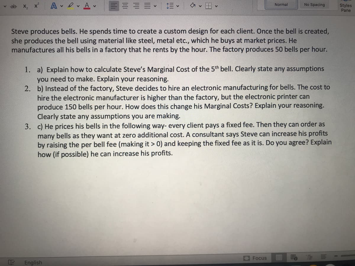 三、
No Spacing
v ab x, x
A v
Normal
Styles
Pane
Steve produces bells. He spends time to create a custom design for each client. Once the bell is created,
she produces the bell using material like steel, metal etc., which he buys at market prices. He
manufactures all his bells in a factory that he rents by the hour. The factory produces 50 bells per hour.
1. a) Explain how to calculate Steve's Marginal Cost of the 5th bell. Clearly state any assumptions
you need to make. Explain your reasoning.
2. b) Instead of the factory, Steve decides to hire an electronic manufacturing for bells. The cost to
hire the electronic manufacturer is higher than the factory, but the electronic printer can
produce 150 bells per hour. How does this change his Marginal Costs? Explain your reasoning.
Clearly state any assumptions you are making.
3. c) He prices his bells in the following way- every client pays a fixed fee. Then they can order as
many bells as they want at zero additional cost. A consultant says Steve can increase his profits
by raising the per bell fee (making it > 0) and keeping the fixed fee as it is. Do you agree? Explain
how (if possible) he can increase his profits.
Focus
English
