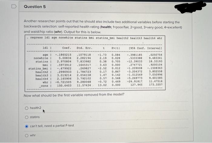 D
Question 5
Another researcher points out that he should also include two additional variables before starting the
backwards selection: self-reported health rating (health; 1=poor/fair, 2-good, 3=very good, 4=excellent)
and waist/hip ratio (whr). Output for this is below.
regress idl age nonwhite atatins bmi statina bmi health2 health3 health4 whr
Coef.
Std. Err.
P>iti
(95 Conf. Interval)
age i
nonwhite I
statins I
bmi I
-.1865215
5.00834
2.970804
.5973912
-.679922
.2990933
3.019214
2.165906
.1079118
2.282194
7.833982
-1.73
2.19
0.38
0.084
0.028
0.705
-.3981185
.5333388
-12.39033
.2747721
.0250754
9.483341
18.33193
9200104
-.1508363
3.802558
7.050996
9.601585
11.47516
.1645317
3.63
0.000
.269827
1.786723
2.056158
3.792102
-2.52
0.17
1.47
0.57
-0.72
0.012
0.867
0.142
0.568
0.469
0.000
-1.209008
statins bmi 1
health2 1
health3I
health4 1
whr I -6.721505
cons i
-3.204372
-1.012569
-5.269773
-24.91817
127.945
9.200068
11.57434
150.6403
13.02
173.3357
Now what should be the first variable removed from the model?
health2
statins
can't tell, need a partial F-test
whr
