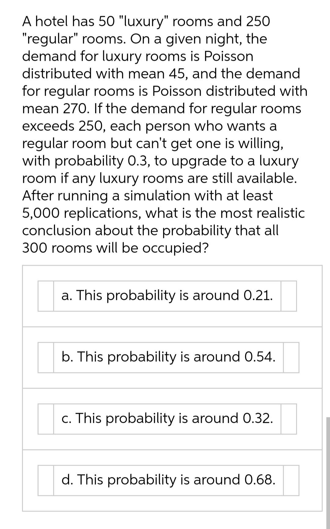 A hotel has 50 "luxury" rooms and 250
"regular" rooms. On a given night, the
demand for luxury rooms is Poisson
distributed with mean 45, and the demand
for regular rooms is Poisson distributed with
mean 270. If the demand for regular rooms
exceeds 250, each person who wants a
regular room but can't get one is willing,
with probability 0.3, to upgrade to a luxury
room if any luxury rooms are still available.
After running a simulation with at least
5,000 replications, what is the most realistic
conclusion about the probability that all
300 rooms will be occupied?
a. This probability is around 0.21.
b. This probability is around 0.54.
c. This probability is around 0.32.
d. This probability is around 0.68.
