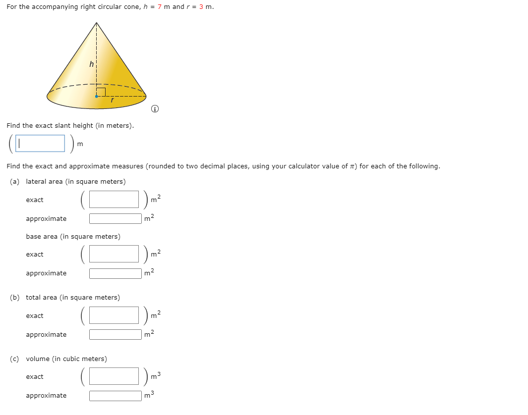 For the accompanying right circular cone, h = 7 m and r = 3 m.
Find the exact slant height (in meters).
Find the exact and approximate measures (rounded to two decimal places, using your calculator value of n) for each of the following.
(a) lateral area (in square meters)
exact
m2
approximate
m2
base area (in square meters)
exact
m2
approximate
m2
(b) total area (in square meters)
exact
m2
approximate
m2
(c) volume (in cubic meters)
exact
m3
approximate
m3
