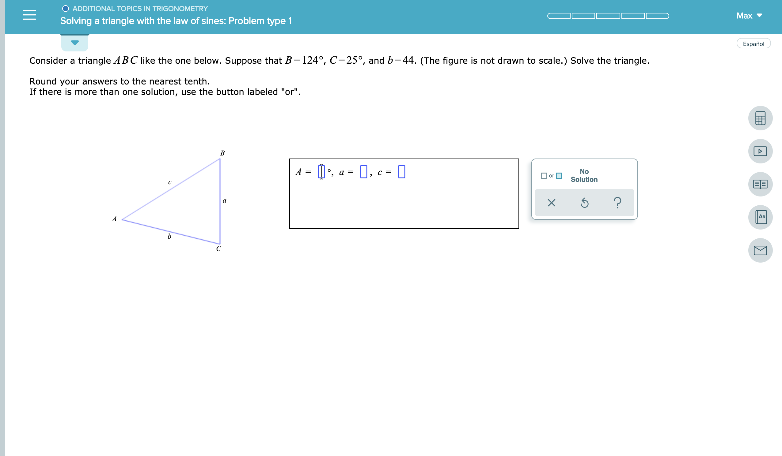 O ADDITIONAL TOPICS IN TRIGONOMETRY
Мах
Solving a triangle with the law of sines: Problem type 1
Español
Consider a triangle ABC like the one below. Suppose that B=124°, C=25°, and b=44. (The figure is not drawn to scale.) Solve the triangle.
Round your answers to the nearest tenth.
If there is more than one solution, use the button labeled "or"
В
A
No
Solution
а %3
or
EE
с
?
а
Aa
А
b
С
