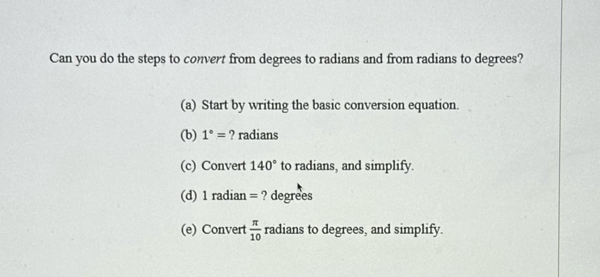 Can you do the steps to convert from degrees to radians and from radians to degrees?
(a) Start by writing the basic conversion equation.
(b) 1° = ? radians
(c) Convert 140° to radians, and simplify.
(d) 1 radian = ? degrees
(e) Convert
π
10
radians to degrees, and simplify.