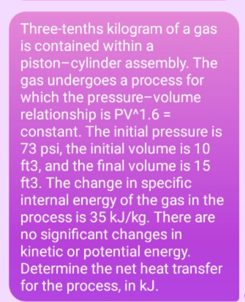 Three-tenths kilogram of a gas
is contained within a
piston-cylinder assembly. The
gas undergoes a process for
which the pressure-volume
relationship is PV^1.6 =
constant. The initial pressure is
73 psi, the initial volume is 10
ft3, and the final volume is 15
ft3. The change in specific
internal energy of the gas in the
process is 35 kJ/kg. There are
no significant changes in
kinetic or potential energy.
Determine the net heat transfer
for the process, in kJ.
