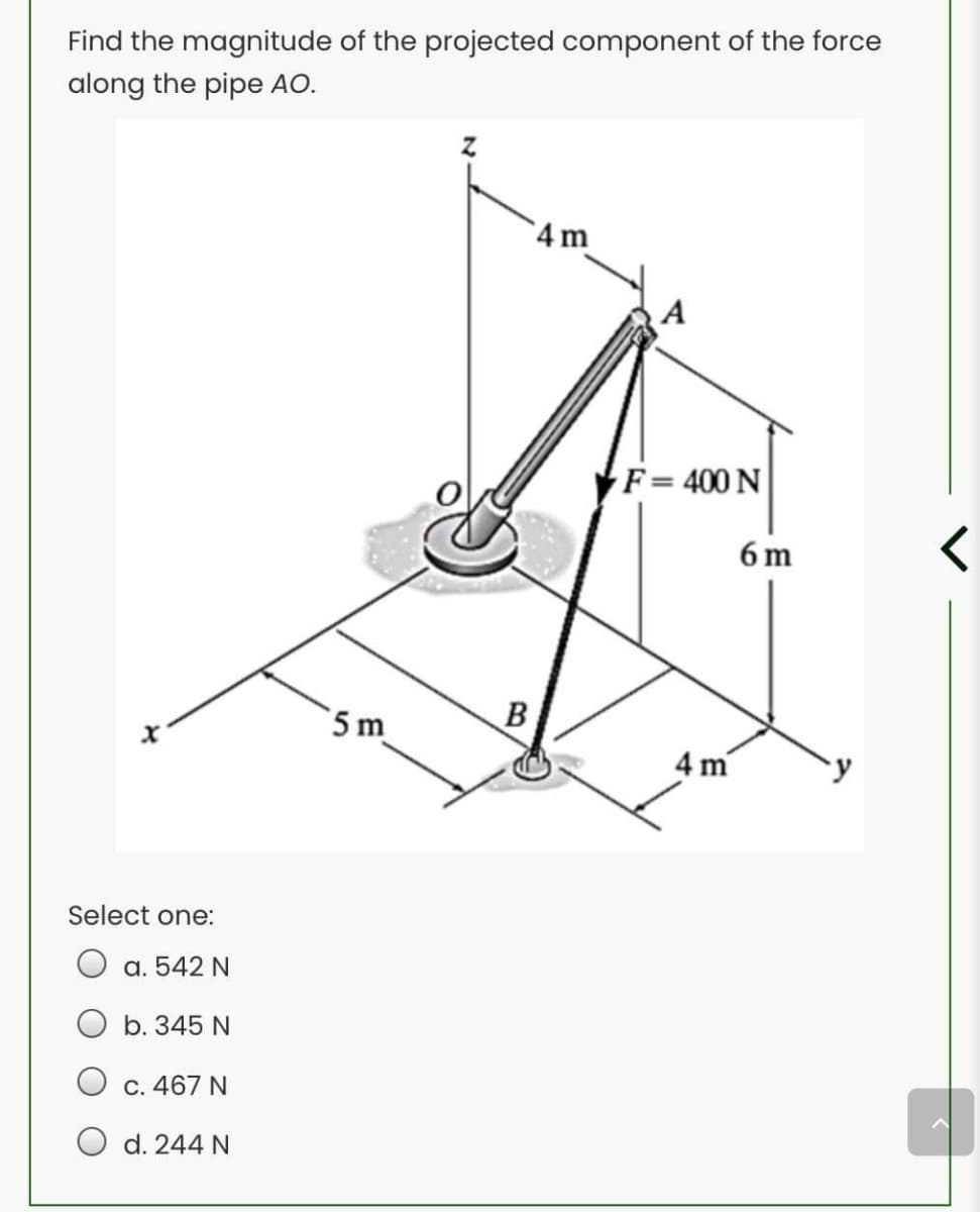 Find the magnitude of the projected component of the force
along the pipe AO.
4 m
A
F= 400 N
6 m
5 m
B
4 m
Select one:
а. 542 N
b. 345 N
О с. 467 N
d. 244 N
