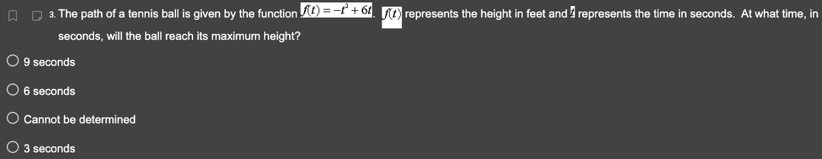 □ 3. The path of a tennis ball is given by the function f(t) = −²+ 6t. f(t) represents the height in feet and represents the time in seconds. At what time, in
seconds, will the ball reach its maximum height?
O 9 seconds
O 6 seconds
Cannot be determined
O 3 seconds