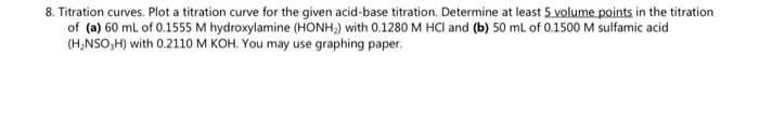 8. Titration curves. Plot a titration curve for the given acid-base titration. Determine at least 5 volume points in the titration
of (a) 60 ml of 0.1555 M hydroxylamine (HONH,) with 0.1280 M HCI and (b) 50 ml of 0.1500 M sulfamic acid
(H,NSO,H) with 0.2110 M KOH. You may use graphing paper.
