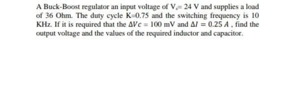 A Buck-Boost regulator an input voltage of V,= 24 V and supplies a load
of 36 Ohm. The duty cycle K=0.75 and the switching frequency is 10
KHz. If it is required that the AVc = 100 mV and Al = 0.25 A, find the
output voltage and the values of the required inductor and capacitor.
