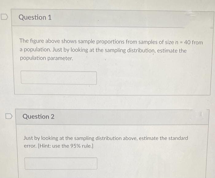 Question 1
The figure above shows sample proportions from samples of size n = 40 from
a population. Just by looking at the sampling distribution, estimate the
population parameter.
Question 2
Just by looking at the sampling distribution above, estimate the standard
error. [Hint: use the 95% rule.]