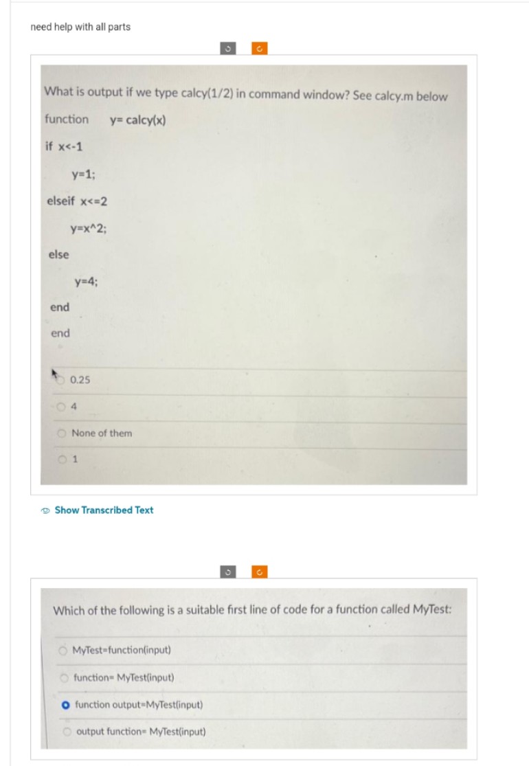 need help with all parts
What is output if we type calcy(1/2) in command window? See calcy.m below
function y= calcy(x)
if x<-1
y=1;
elseif x<=2
y=x^2;
else
end
end
y=4;
0.25
4
O None of them
01
Show Transcribed Text
Which of the following is a suitable first line of code for a function called MyTest:
O MyTest-function(input)
O function- MyTest(input)
O function output MyTest(input)
output function- MyTest(input)