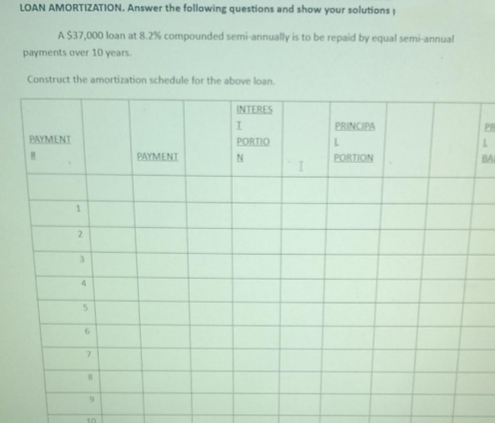 LOAN AMORTIZATION. Answer the following questions and show your solutions
A $37,000 loan at 8.2% compounded semi-annually is to be repaid by equal semi-annual
payments over 10 years.
Construct the amortization schedule for the above loan.
INTERES
PRINCIPA
PAYMENT
PORTIO
1.
BA
1.
PAYMENT
PORTION
1.
2.
6.
7.
6.
10
