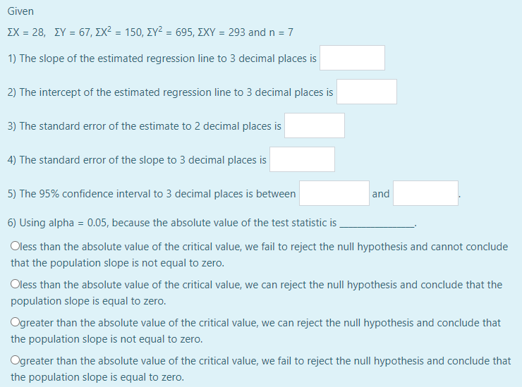 Given
ΣΧ = 28, ΣΥ = 67, ΣΧ2 = 150, ΣΥ2 – 695, ΣΧΥ = 293 and n = 7
1) The slope of the estimated regression line to 3 decimal places is
2) The intercept of the estimated regression line to 3 decimal places is
3) The standard error of the estimate to 2 decimal places is
4) The standard error of the slope to 3 decimal places is
5) The 95% confidence interval to 3 decimal places is between
6) Using alpha = 0.05, because the absolute value of the test statistic is
Oless than the absolute value of the critical value, we fail to reject the null hypothesis and cannot conclude
that the population slope is not equal to zero.
and
Oless than the absolute value of the critical value, we can reject the null hypothesis and conclude that the
population slope is equal to zero.
Ogreater than the absolute value of the critical value, we can reject the null hypothesis and conclude that
the population slope is not equal to zero.
Ogreater than the absolute value of the critical value, we fail to reject the null hypothesis and conclude that
the population slope is equal to zero.