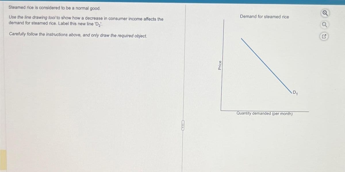 Steamed rice is considered to be a normal good.
Use the line drawing tool to show how a decrease in consumer income affects the
demand for steamed rice. Label this new line 'D₂'.
Carefully follow the instructions above, and only draw the required object.
Price
Demand for steamed rice
Quantity demanded (per month)
D₁