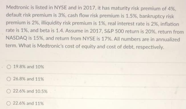 Medtronic is listed in NYSE and in 2017, it has maturity risk premium of 4%,
default risk premium is 3%, cash flow risk premium is 1.5%, bankruptcy risk
premium is 2%, illiquidity risk premium is 1%, real interest rate is 2%, inflation
rate is 1%, and beta is 1.4. Assume in 2017, S&P 500 return is 20%, return from
NASDAQ is 15%, and return from NYSE is 17%. All numbers are in annualized
term. What is Medtronic's cost of equity and cost of debt, respectively.
O 19.8% and 10%
O 26.8% and 11%
O 22.6% and 10.5%
O 22.6% and 11%
